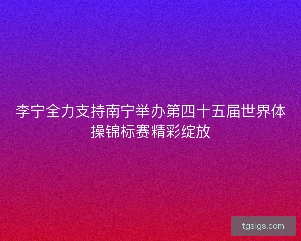 李宁全力支持南宁举办第四十五届世界体操锦标赛精彩绽放