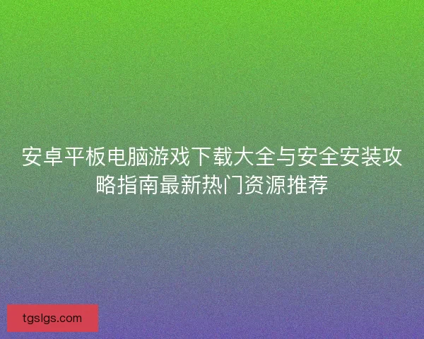 安卓平板电脑游戏下载大全与安全安装攻略指南最新热门资源推荐