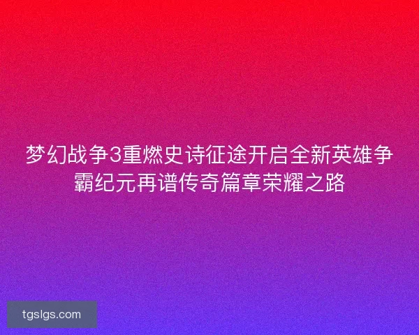 梦幻战争3重燃史诗征途开启全新英雄争霸纪元再谱传奇篇章荣耀之路