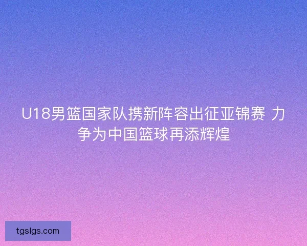 U18男篮国家队携新阵容出征亚锦赛 力争为中国篮球再添辉煌