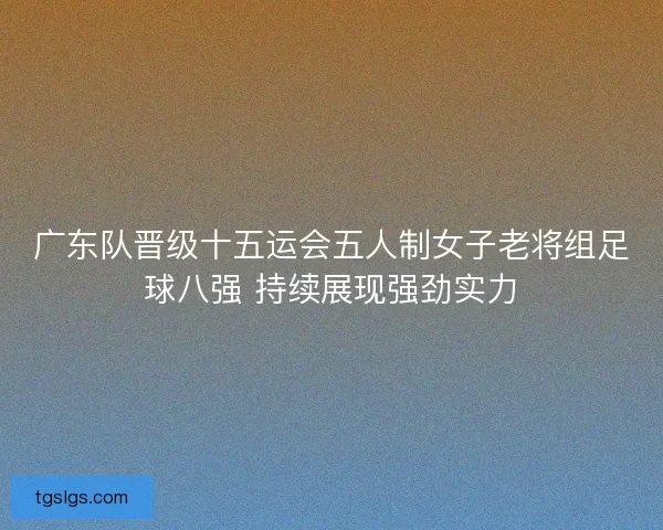 广东队晋级十五运会五人制女子老将组足球八强 持续展现强劲实力