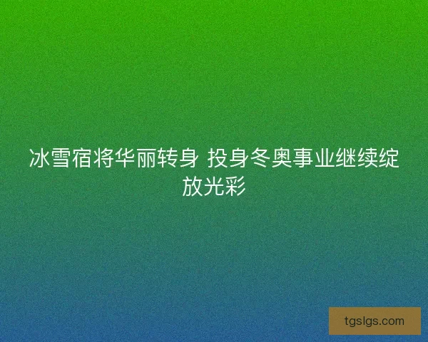 冰雪宿将华丽转身 投身冬奥事业继续绽放光彩